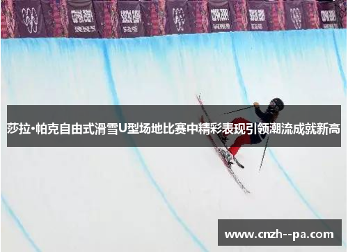 莎拉·帕克自由式滑雪U型场地比赛中精彩表现引领潮流成就新高 莎拉·帕克自由式滑雪U型场地比赛中精彩表现引领潮流成就新高