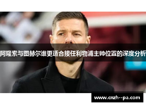 阿隆索与图赫尔谁更适合接任利物浦主帅位置的深度分析