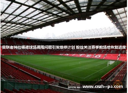 曼联老特拉福德球场漏雨问题引发维修计划 粉丝关注赛季前场地恢复进度