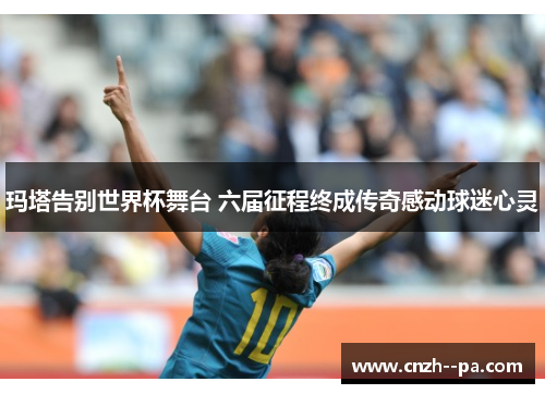玛塔告别世界杯舞台 六届征程终成传奇感动球迷心灵
