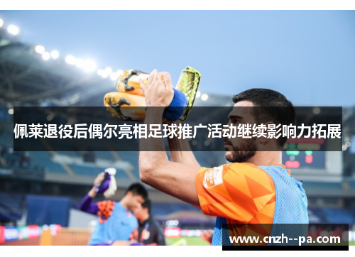 佩莱退役后偶尔亮相足球推广活动继续影响力拓展