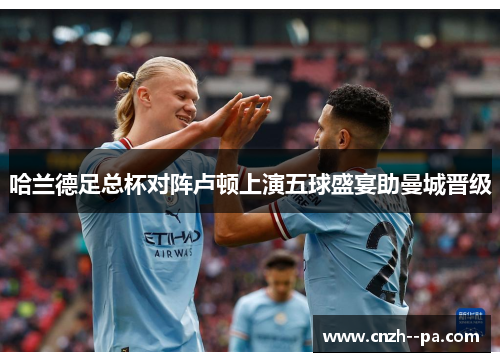 哈兰德足总杯对阵卢顿上演五球盛宴助曼城晋级