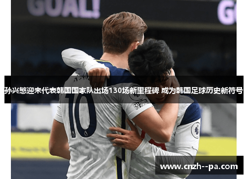 孙兴慜迎来代表韩国国家队出场130场新里程碑 成为韩国足球历史新符号