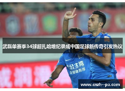 武磊单赛季34球超扎哈维纪录成中国足球新传奇引发热议