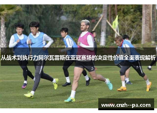从战术到执行力阿尔瓦雷斯在亚冠赛场的决定性价值全面表现解析 从战术到执行力阿尔瓦雷斯在亚冠赛场的决定性价值全面表现解析