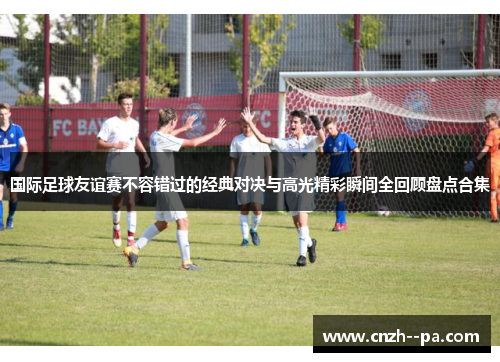 国际足球友谊赛不容错过的经典对决与高光精彩瞬间全回顾盘点合集 国际足球友谊赛不容错过的经典对决与高光精彩瞬间全回顾盘点合集