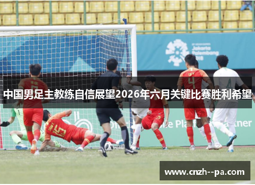 中国男足主教练自信展望2026年六月关键比赛胜利希望 中国男足主教练自信展望2026年六月关键比赛胜利希望