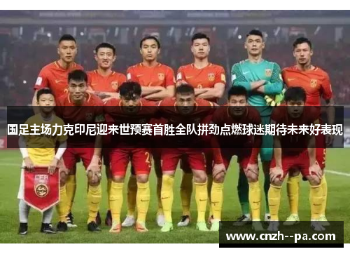 国足主场力克印尼迎来世预赛首胜全队拼劲点燃球迷期待未来好表现
